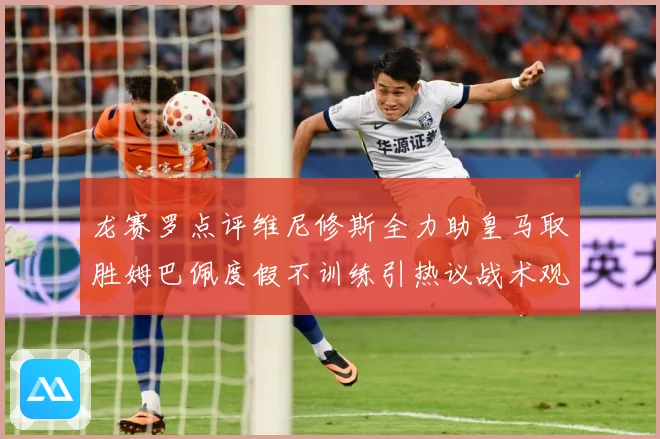 龙赛罗点评维尼修斯全力助皇马取胜姆巴佩度假不训练引热议战术观察