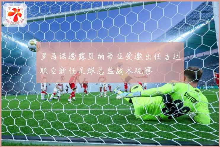 罗马诺透露贝纳蒂亚受邀出任吉达联合新任足球总监战术观察