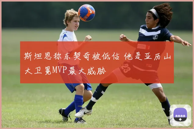 斯坦恩称东契奇被低估 他是亚历山大卫冕MVP最大威胁