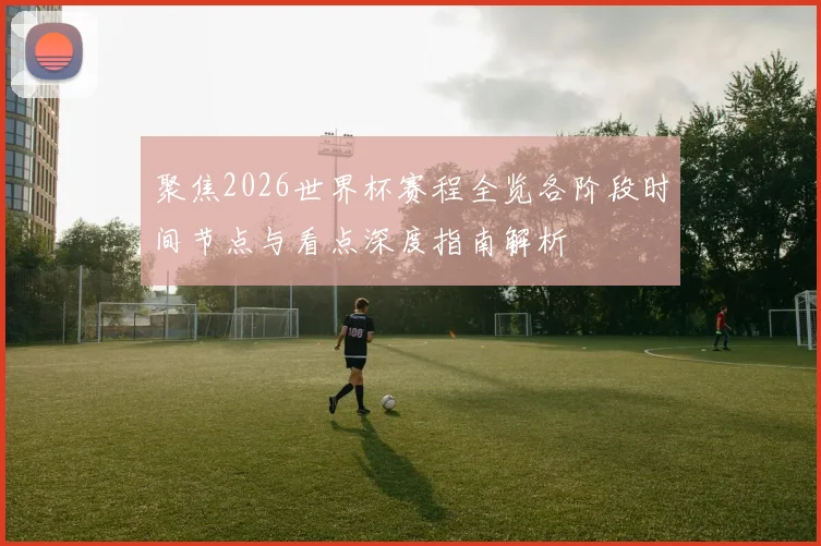 聚焦2026世界杯赛程全览各阶段时间节点与看点深度指南解析