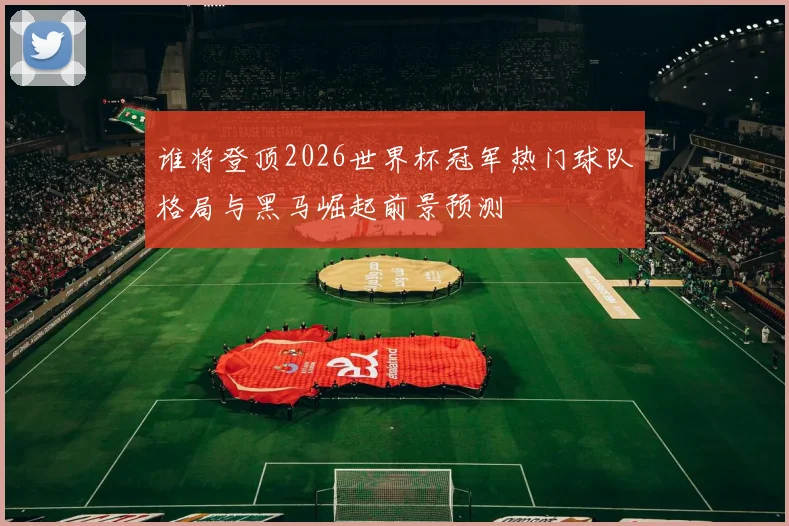 谁将登顶2026世界杯冠军热门球队格局与黑马崛起前景预测