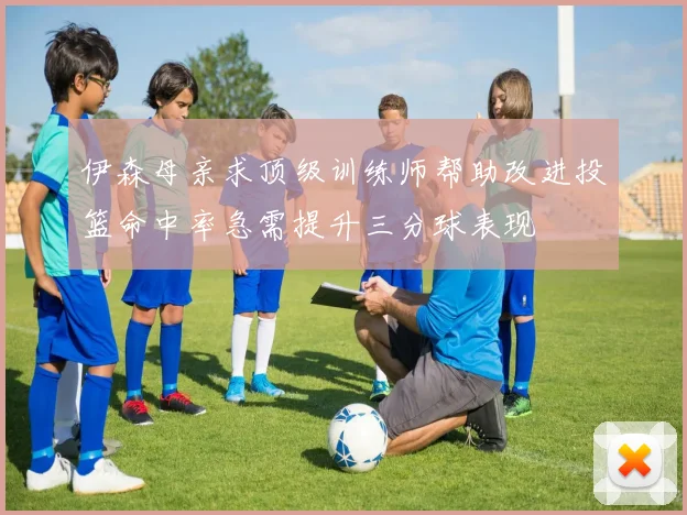 伊森母亲求顶级训练师帮助改进投篮命中率急需提升三分球表现