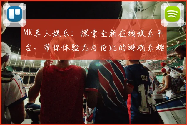 MK真人娱乐：探索全新在线娱乐平台，带你体验无与伦比的游戏乐趣与刺激挑战