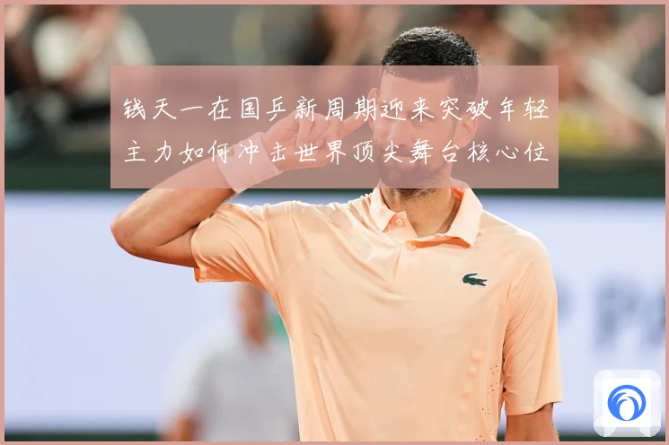 钱天一在国乒新周期迎来突破年轻主力如何冲击世界顶尖舞台核心位置