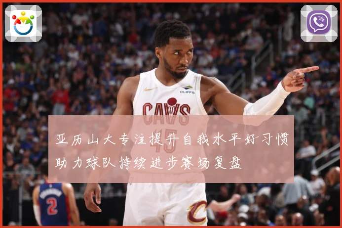 亚历山大专注提升自我水平好习惯助力球队持续进步赛场复盘