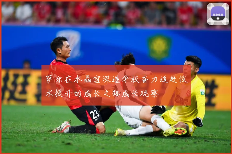 萨尔在水晶宫深造学校奋力追赶技术提升的成长之路成长观察