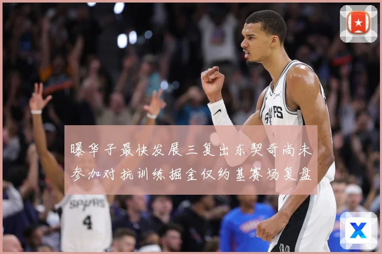 曝华子最快发展三复出东契奇尚未参加对抗训练掘金仅约基赛场复盘
