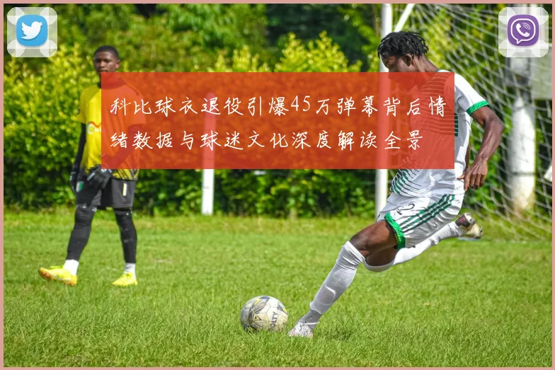 科比球衣退役引爆45万弹幕背后情绪数据与球迷文化深度解读全景