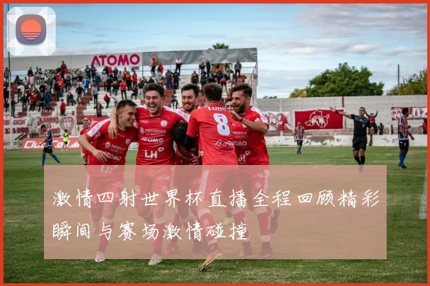 激情四射世界杯直播全程回顾精彩瞬间与赛场激情碰撞