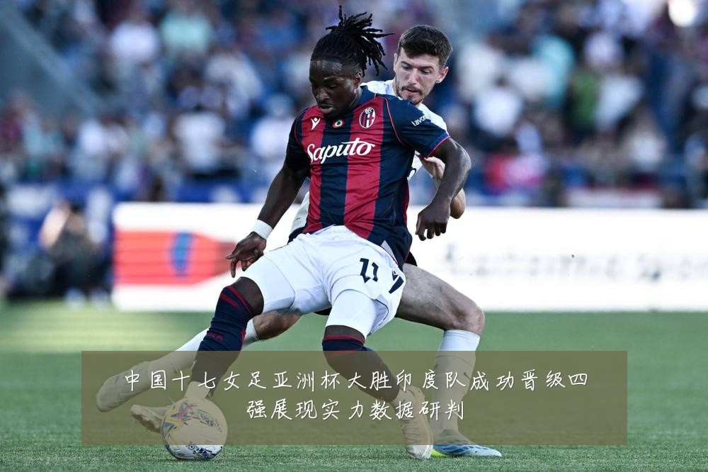 中国十七女足亚洲杯大胜印度队成功晋级四强展现实力数据研判